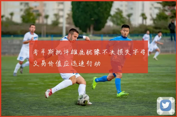 考辛斯批评雄鹿犹豫不决损失字母交易价值应迅速行动