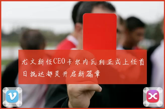 尤文新任CEO卡尔内瓦利正式上任首日抵达都灵开启新篇章