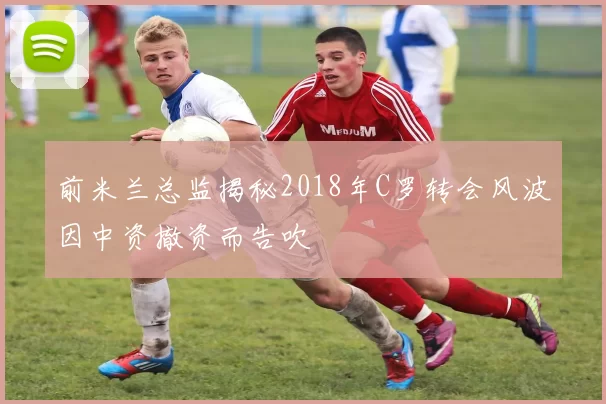 前米兰总监揭秘2018年C罗转会风波因中资撤资而告吹