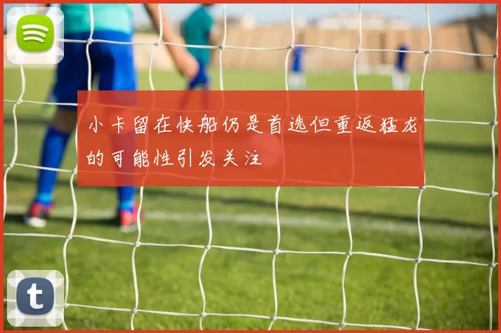 小卡留在快船仍是首选但重返猛龙的可能性引发关注