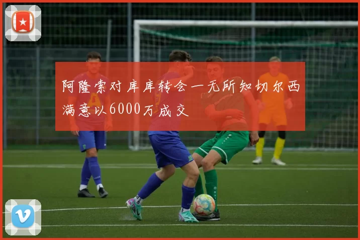 阿隆索对库库转会一无所知切尔西满意以6000万成交