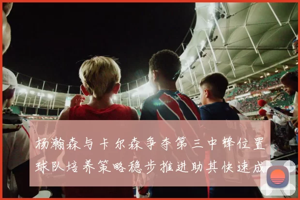杨瀚森与卡尔森争夺第三中锋位置球队培养策略稳步推进助其快速成长