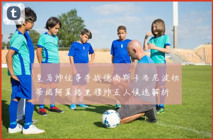 皇马帅位争夺战德尚斯卡洛尼波切蒂诺阿莱格里穆帅五人候选解析
