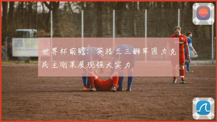 世界杯前瞻:英格兰三狮军团力克民主刚果展现强大实力