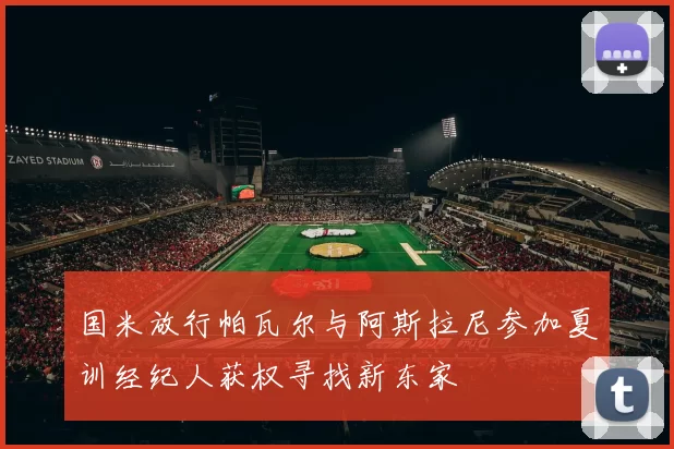 国米放行帕瓦尔与阿斯拉尼参加夏训经纪人获权寻找新东家