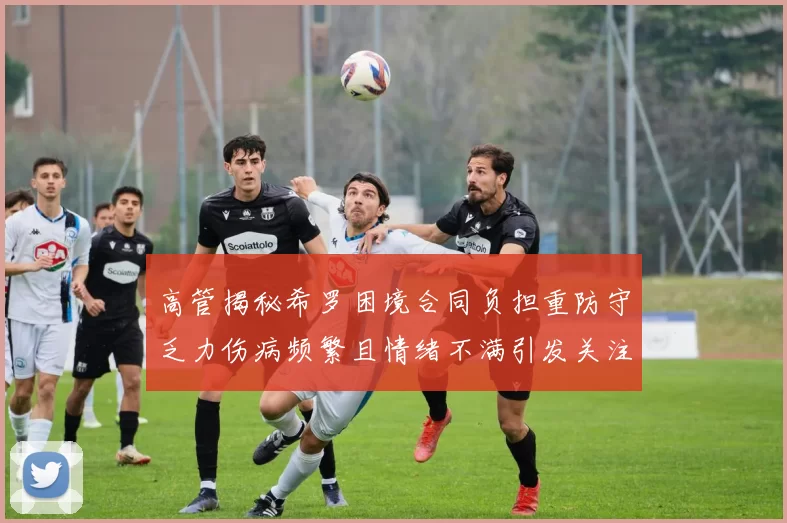 高管揭秘希罗困境合同负担重防守乏力伤病频繁且情绪不满引发关注