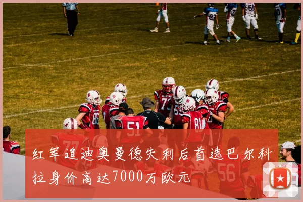 红军追迪奥曼德失利后首选巴尔科拉身价高达7000万欧元