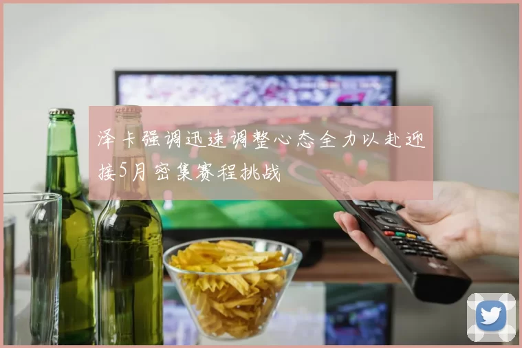 泽卡强调迅速调整心态全力以赴迎接5月密集赛程挑战