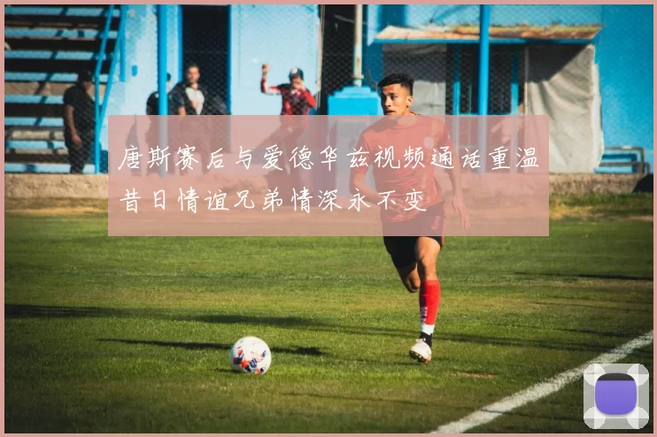 唐斯赛后与爱德华兹视频通话重温昔日情谊兄弟情深永不变