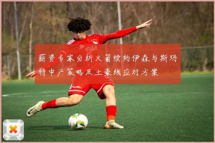 薪资专家分析火箭续约伊森与斯玛特中产策略及土豪线应对方案