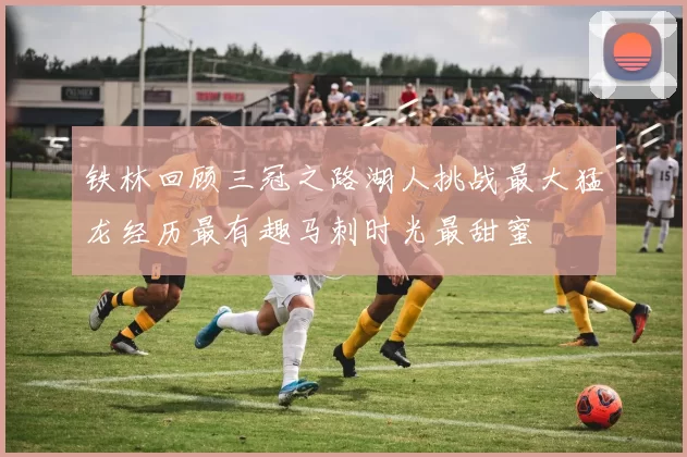 铁林回顾三冠之路湖人挑战最大猛龙经历最有趣马刺时光最甜蜜