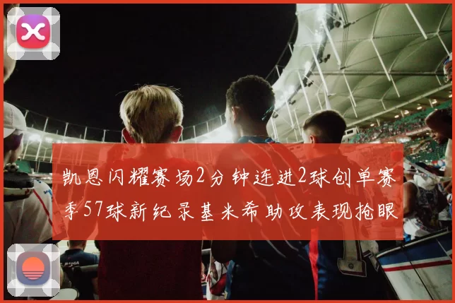 凯恩闪耀赛场2分钟连进2球创单赛季57球新纪录基米希助攻表现抢眼