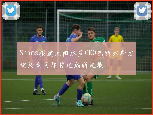 Shams报道太阳水星CEO巴特尔斯坦续约合同即将达成新进展