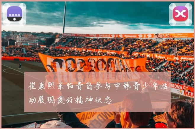 崔康熙亲临青岛参与中韩青少年活动展现良好精神状态