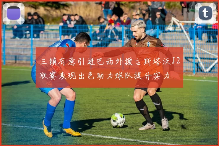 三镇有意引进巴西外援古斯塔沃J2联赛表现出色助力球队提升实力