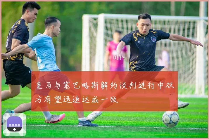 皇马与塞巴略斯解约谈判进行中双方有望迅速达成一致