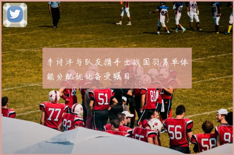 李诗沣与队友携手出战国羽男单体能分配优化备受瞩目