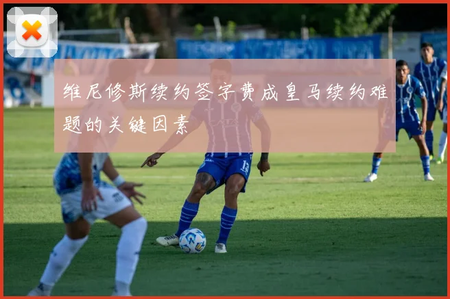 维尼修斯续约签字费成皇马续约难题的关键因素